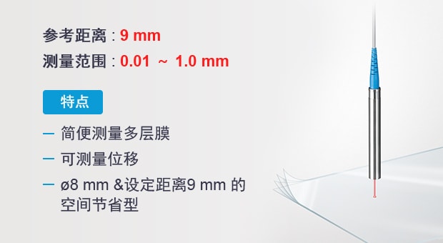 參考距離 : 9 mm | 測量范圍 : 0.01 ～ 1.0 mm | 特點(diǎn) : 簡便測量多層膜 / 可測量位移 / ?8 mm &設(shè)定距離9 mm 的空間節(jié)省型